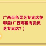 广西百色灵芝专卖店在哪里(广西哪里有卖灵芝专卖店？)