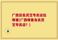 广西百色灵芝专卖店在哪里(广西哪里有卖灵芝专卖店？)