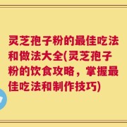 灵芝孢子粉的最佳吃法和做法大全(灵芝孢子粉的饮食攻略，掌握最佳吃法和制作技巧)