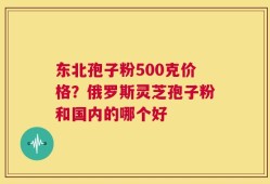 东北孢子粉500克价格？俄罗斯灵芝孢子粉和国内的哪个好