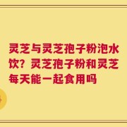 灵芝与灵芝孢子粉泡水饮？灵芝孢子粉和灵芝每天能一起食用吗