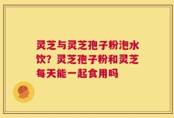 灵芝与灵芝孢子粉泡水饮？灵芝孢子粉和灵芝每天能一起食用吗