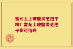 雷允上上破壁灵芝孢子粉？雷允上破壁灵芝孢子粉可信吗