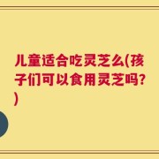 儿童适合吃灵芝么(孩子们可以食用灵芝吗？)