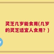 灵芝几岁能食用(几岁的灵芝适宜人食用？)