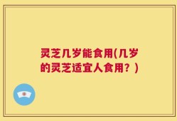 灵芝几岁能食用(几岁的灵芝适宜人食用？)
