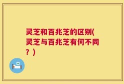 灵芝和百兆芝的区别(灵芝与百兆芝有何不同？)
