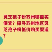 灵芝孢子粉苏州哪里买便宜？探寻苏州地区灵芝孢子粉低价购买渠道？
