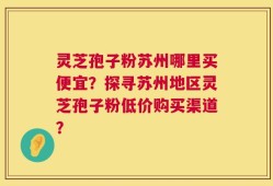 灵芝孢子粉苏州哪里买便宜？探寻苏州地区灵芝孢子粉低价购买渠道？