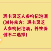 玛卡灵芝人参枸杞泡酒(滋补良方：玛卡灵芝人参枸杞泡酒，养生保健不二选择)