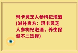 玛卡灵芝人参枸杞泡酒(滋补良方：玛卡灵芝人参枸杞泡酒，养生保健不二选择)