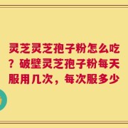 灵芝灵芝孢子粉怎么吃？破壁灵芝孢子粉每天服用几次，每次服多少