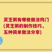 灵芝粥有哪些做法窍门(灵芝粥的制作技巧，五种简单做法分享)