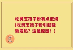 吃灵芝孢子粉有点低烧(吃灵芝孢子粉引起轻微发热？这是原因！)