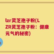 lzr灵芝孢子粉(LZR灵芝孢子粉：健康元气的秘密)