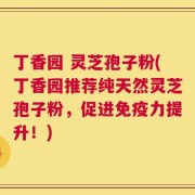 丁香园 灵芝孢子粉(丁香园推荐纯天然灵芝孢子粉，促进免疫力提升！)