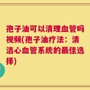 孢子油可以清理血管吗视频(孢子油疗法：清洁心血管系统的最佳选择)