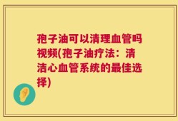 孢子油可以清理血管吗视频(孢子油疗法：清洁心血管系统的最佳选择)