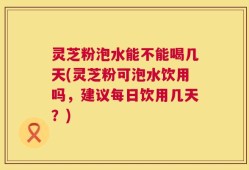 灵芝粉泡水能不能喝几天(灵芝粉可泡水饮用吗，建议每日饮用几天？)