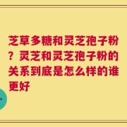 芝草多糖和灵芝孢子粉？灵芝和灵芝孢子粉的关系到底是怎么样的谁更好