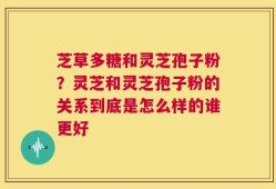 芝草多糖和灵芝孢子粉？灵芝和灵芝孢子粉的关系到底是怎么样的谁更好