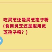 吃灵芝还是灵芝孢子粉(食用灵芝还是服用灵芝孢子粉？)
