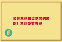灵芝三萜和灵芝酸的差别？三萜类有哪些
