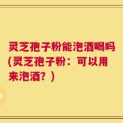 灵芝孢子粉能泡酒喝吗(灵芝孢子粉：可以用来泡酒？)