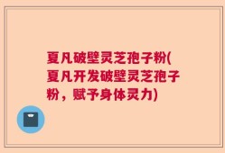 夏凡破壁灵芝孢子粉(夏凡开发破壁灵芝孢子粉，赋予身体灵力)