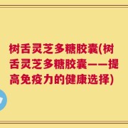 树舌灵芝多糖胶囊(树舌灵芝多糖胶囊——提高免疫力的健康选择)