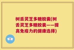 树舌灵芝多糖胶囊(树舌灵芝多糖胶囊——提高免疫力的健康选择)