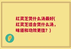 红灵芝煲什么汤最好(红灵芝适合煲什么汤，味道和功效更佳？)