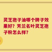 灵芝孢子油哪个牌子效果好？芳兰名叶灵芝孢子粉怎么样？