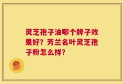 灵芝孢子油哪个牌子效果好？芳兰名叶灵芝孢子粉怎么样？