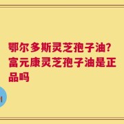 鄂尔多斯灵芝孢子油？富元康灵芝孢子油是正品吗