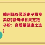 赣州绿谷灵芝孢子粉专卖店(赣州绿谷灵芝孢子粉：高质量健康之选)