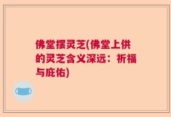 佛堂摆灵芝(佛堂上供的灵芝含义深远：祈福与庇佑)