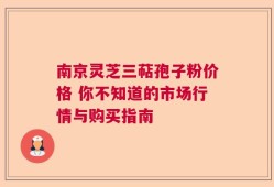 南京灵芝三萜孢子粉价格 你不知道的市场行情与购买指南