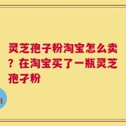 灵芝孢子粉淘宝怎么卖？在淘宝买了一瓶灵芝孢孑粉