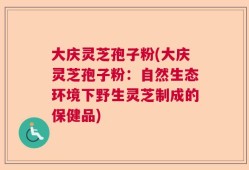大庆灵芝孢子粉(大庆灵芝孢子粉：自然生态环境下野生灵芝制成的保健品)