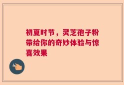 初夏时节，灵芝孢子粉带给你的奇妙体验与惊喜效果