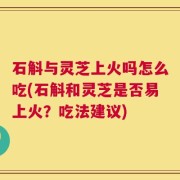 石斛与灵芝上火吗怎么吃(石斛和灵芝是否易上火？吃法建议)