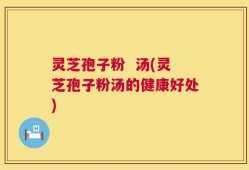 灵芝孢子粉  汤(灵芝孢子粉汤的健康好处)