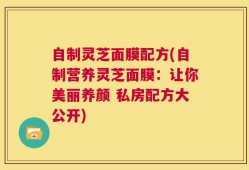 自制灵芝面膜配方(自制营养灵芝面膜：让你美丽养颜 私房配方大公开)