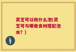 灵芝可以和什么泡(灵芝可与哪些食材搭配泡水？)