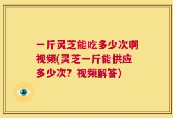 一斤灵芝能吃多少次啊视频(灵芝一斤能供应多少次？视频解答)