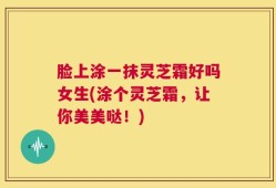 脸上涂一抹灵芝霜好吗女生(涂个灵芝霜，让你美美哒！)