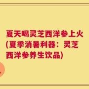 夏天喝灵芝西洋参上火(夏季消暑利器：灵芝西洋参养生饮品)