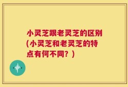 小灵芝跟老灵芝的区别(小灵芝和老灵芝的特点有何不同？)