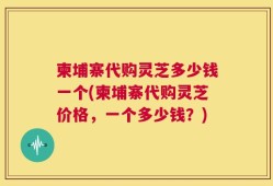 柬埔寨代购灵芝多少钱一个(柬埔寨代购灵芝价格，一个多少钱？)